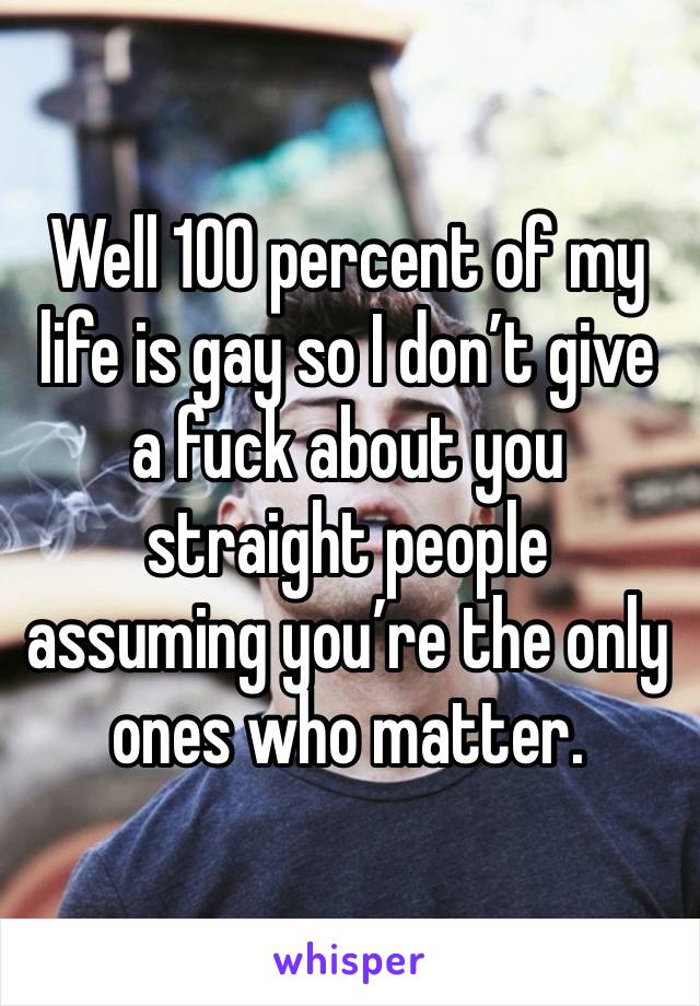 Well 100 percent of my life is gay so I don’t give a fuck about you straight people assuming you’re the only ones who matter. 