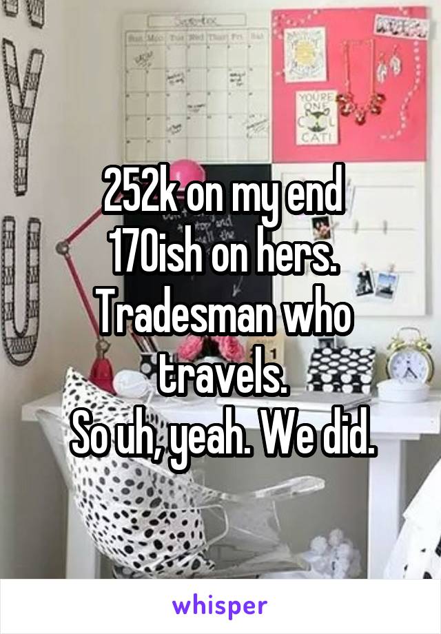 252k on my end
170ish on hers.
Tradesman who travels.
So uh, yeah. We did.