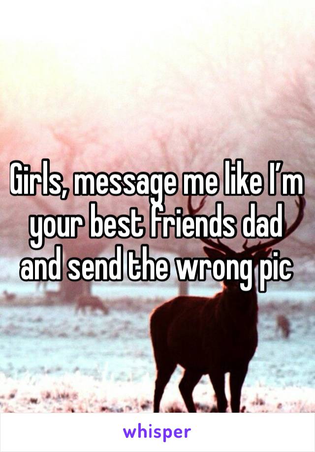 Girls, message me like I’m your best friends dad and send the wrong pic 