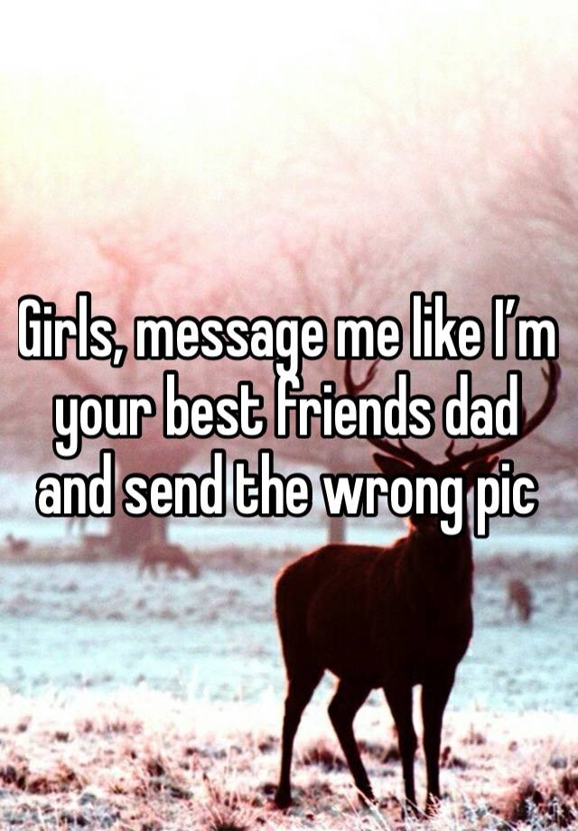 Girls, message me like I’m your best friends dad and send the wrong pic 