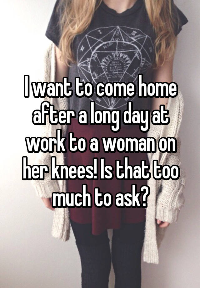 I want to come home after a long day at work to a woman on her knees! Is that too much to ask?