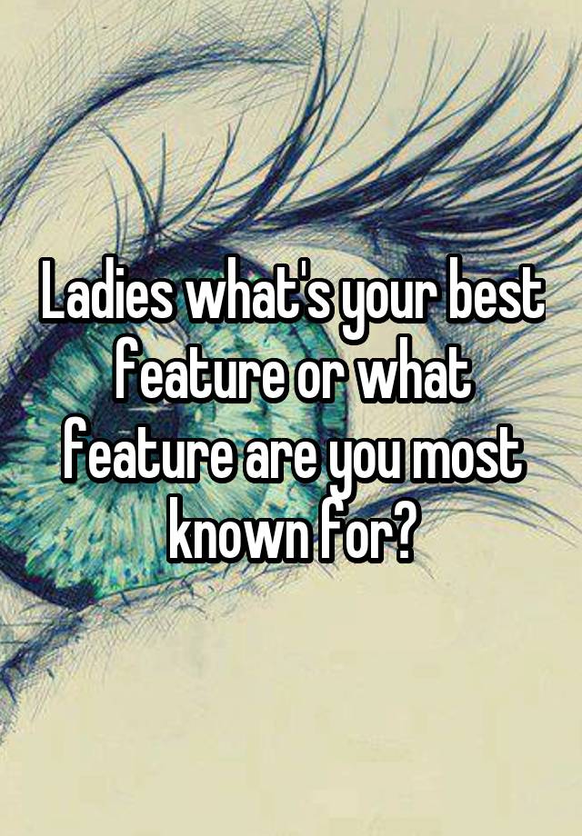 Ladies what's your best feature or what feature are you most known for?