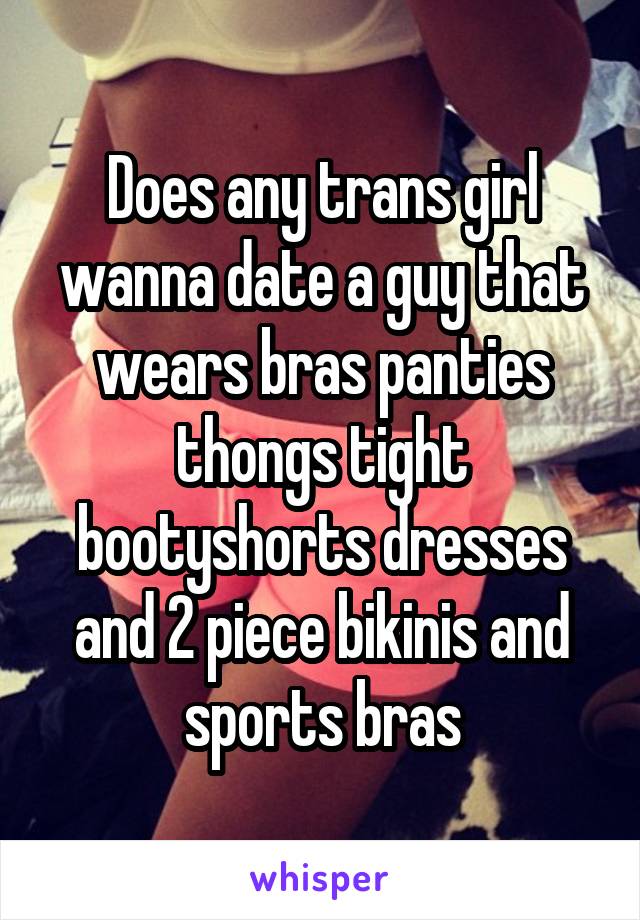 Does any trans girl wanna date a guy that wears bras panties thongs tight bootyshorts dresses and 2 piece bikinis and sports bras