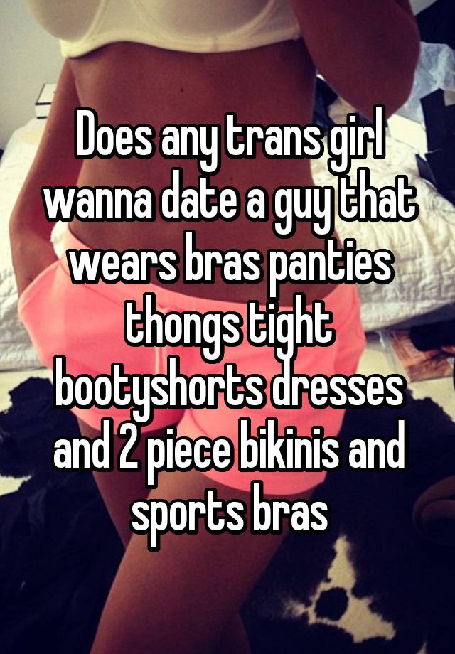 Does any trans girl wanna date a guy that wears bras panties thongs tight bootyshorts dresses and 2 piece bikinis and sports bras