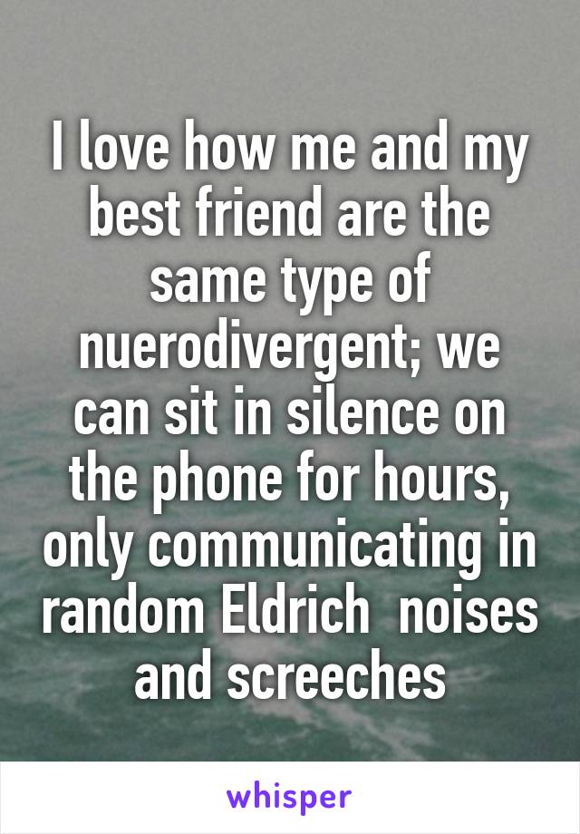I love how me and my best friend are the same type of nuerodivergent; we can sit in silence on the phone for hours, only communicating in random Eldrich  noises and screeches