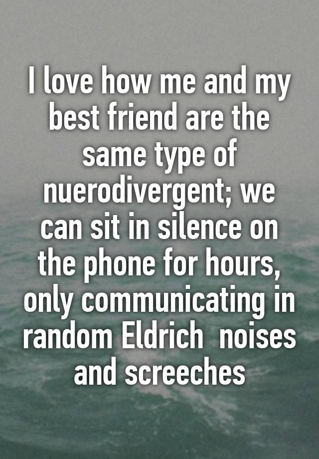 I love how me and my best friend are the same type of nuerodivergent; we can sit in silence on the phone for hours, only communicating in random Eldrich  noises and screeches