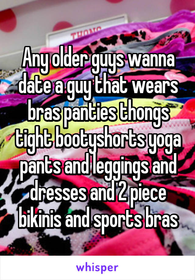 Any older guys wanna date a guy that wears bras panties thongs tight bootyshorts yoga pants and leggings and dresses and 2 piece bikinis and sports bras