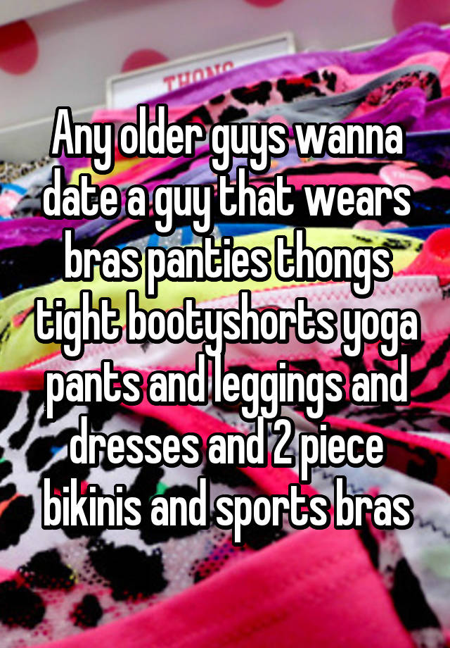 Any older guys wanna date a guy that wears bras panties thongs tight bootyshorts yoga pants and leggings and dresses and 2 piece bikinis and sports bras