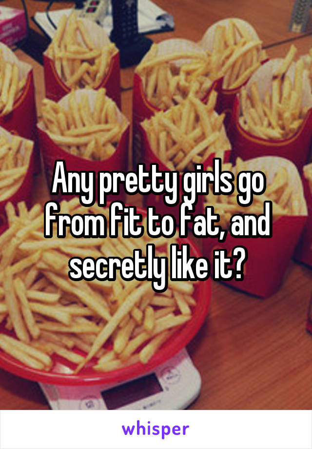 Any pretty girls go from fit to fat, and secretly like it?