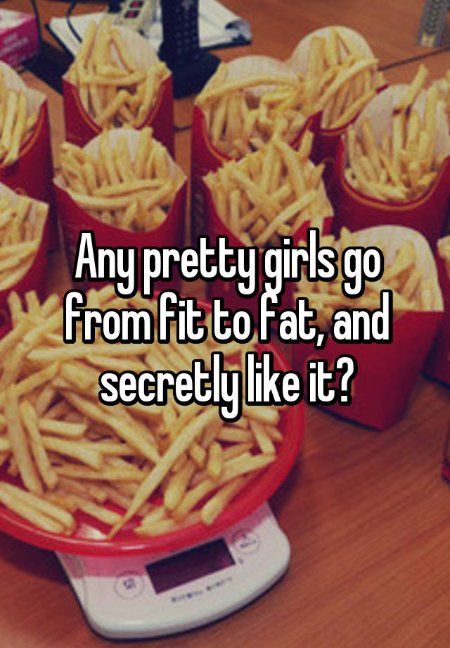 Any pretty girls go from fit to fat, and secretly like it?