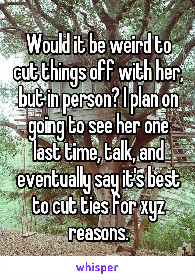 Would it be weird to cut things off with her, but in person? I plan on going to see her one last time, talk, and eventually say it's best to cut ties for xyz reasons.