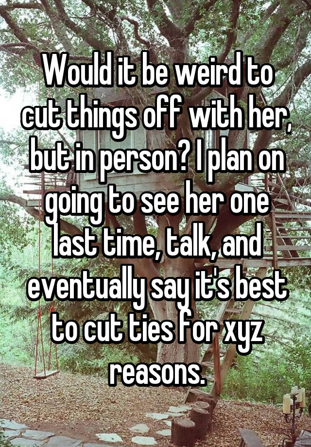 Would it be weird to cut things off with her, but in person? I plan on going to see her one last time, talk, and eventually say it's best to cut ties for xyz reasons.