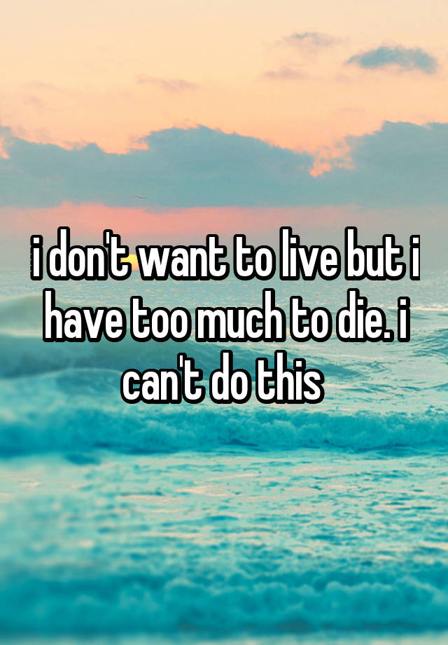 i don't want to live but i have too much to die. i can't do this 