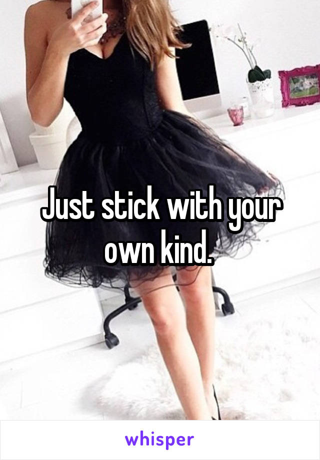 Just stick with your own kind. 