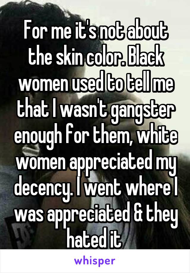 For me it's not about the skin color. Black women used to tell me that I wasn't gangster enough for them, white women appreciated my decency. I went where I was appreciated & they hated it 