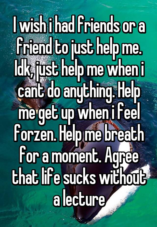 I wish i had friends or a friend to just help me. Idk, just help me when i cant do anything. Help me get up when i feel forzen. Help me breath for a moment. Agree that life sucks without a lecture