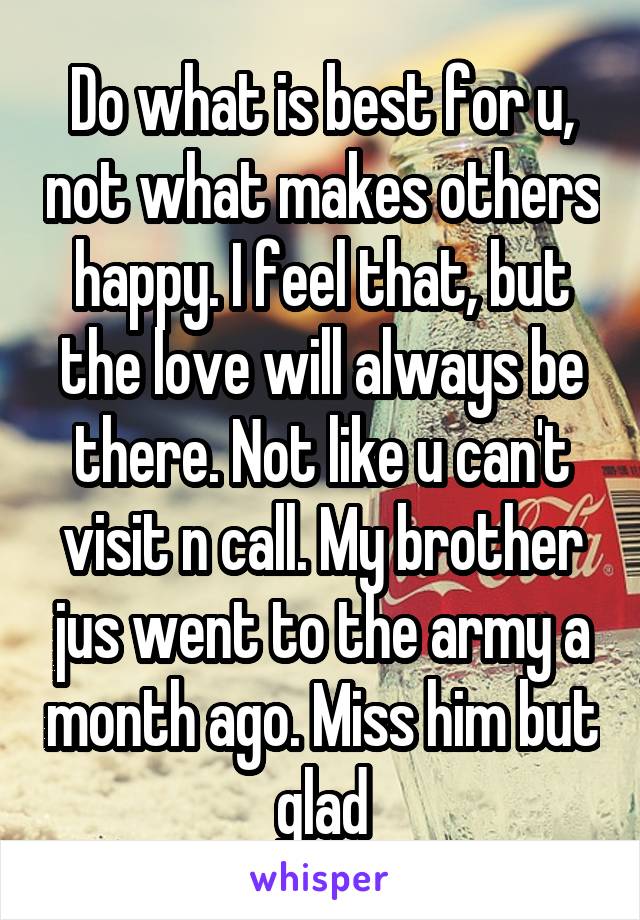 Do what is best for u, not what makes others happy. I feel that, but the love will always be there. Not like u can't visit n call. My brother jus went to the army a month ago. Miss him but glad