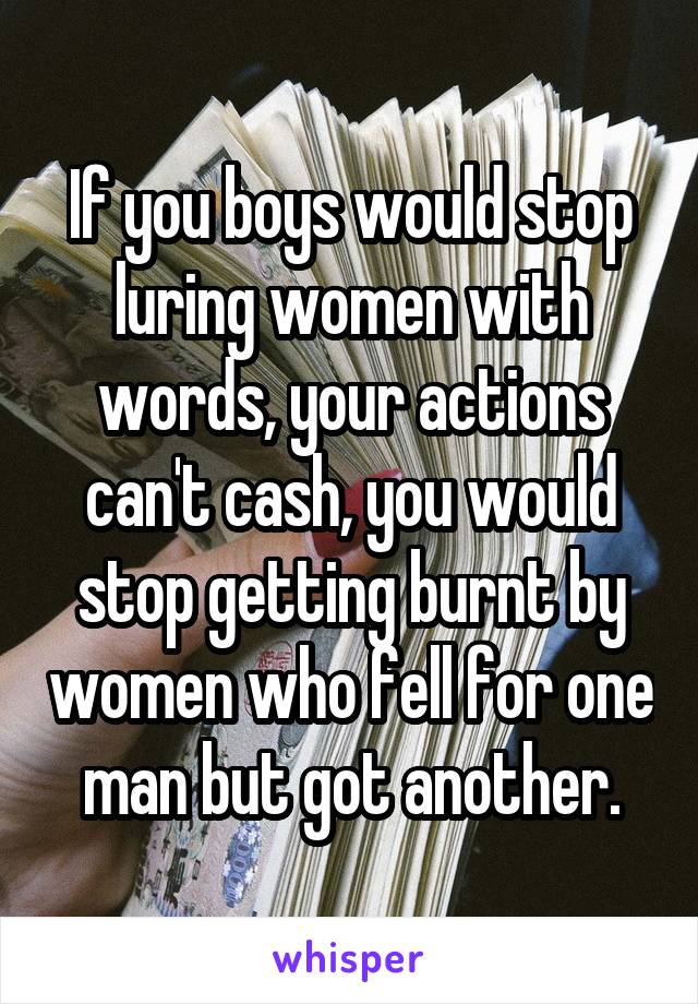If you boys would stop luring women with words, your actions can't cash, you would stop getting burnt by women who fell for one man but got another.