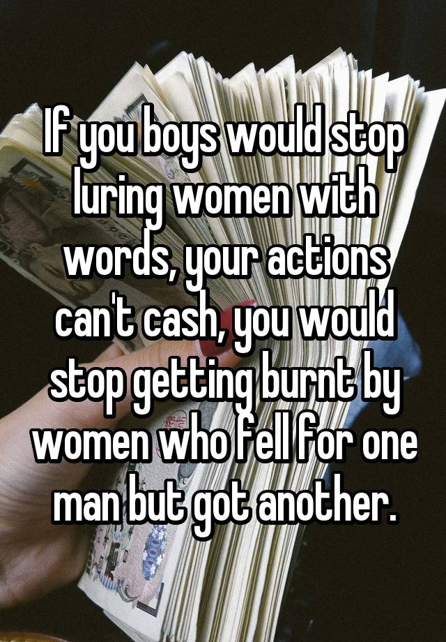 If you boys would stop luring women with words, your actions can't cash, you would stop getting burnt by women who fell for one man but got another.