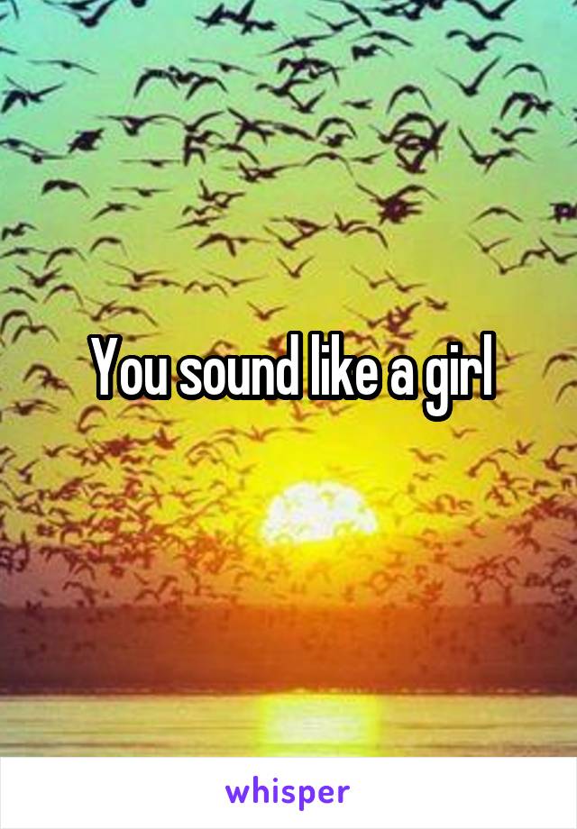 You sound like a girl
