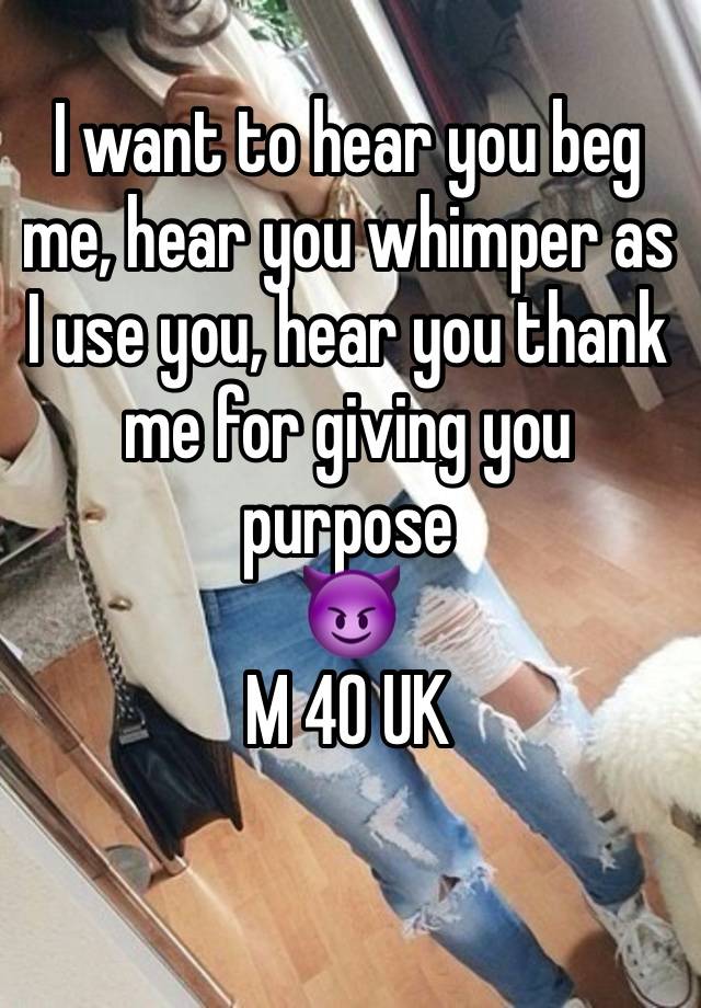 I want to hear you beg me, hear you whimper as I use you, hear you thank me for giving you purpose 
😈
M 40 UK