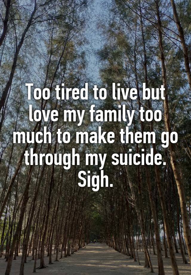 Too tired to live but love my family too much to make them go through my suicide. Sigh.