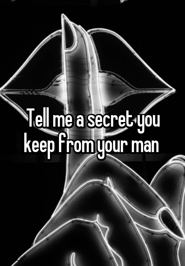 Tell me a secret you keep from your man 