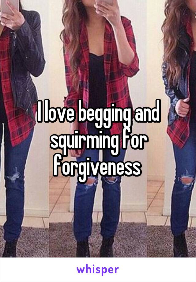 I love begging and squirming for forgiveness 
