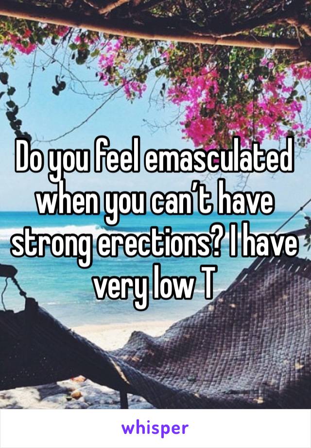 Do you feel emasculated when you can’t have strong erections? I have very low T