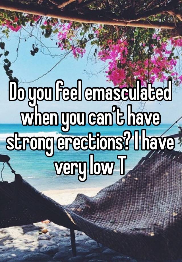 Do you feel emasculated when you can’t have strong erections? I have very low T