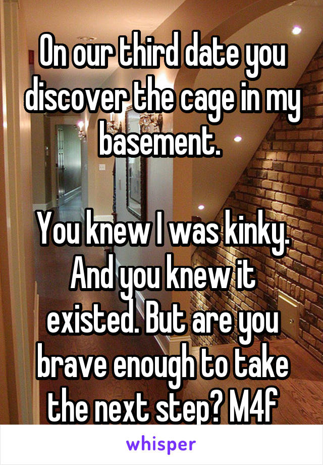 On our third date you discover the cage in my basement. 

You knew I was kinky. And you knew it existed. But are you brave enough to take the next step? M4f