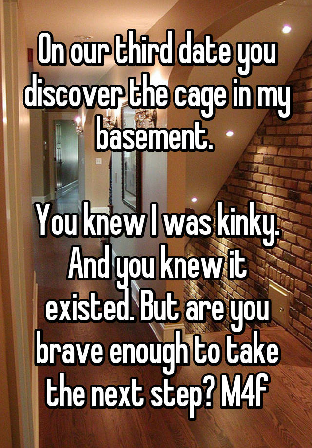 On our third date you discover the cage in my basement. 

You knew I was kinky. And you knew it existed. But are you brave enough to take the next step? M4f