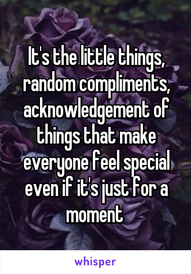 It's the little things, random compliments, acknowledgement of things that make everyone feel special even if it's just for a moment 