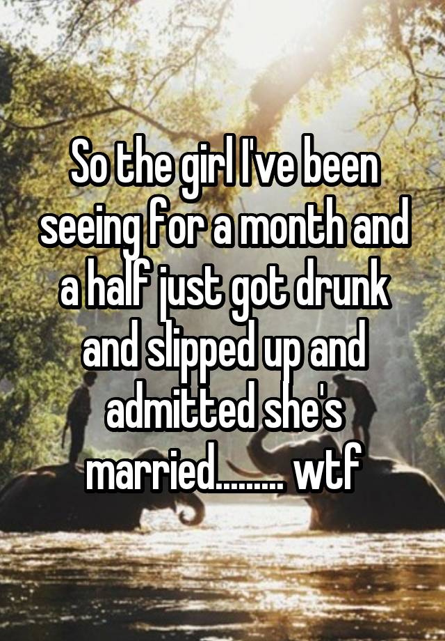 So the girl I've been seeing for a month and a half just got drunk and slipped up and admitted she's married......... wtf