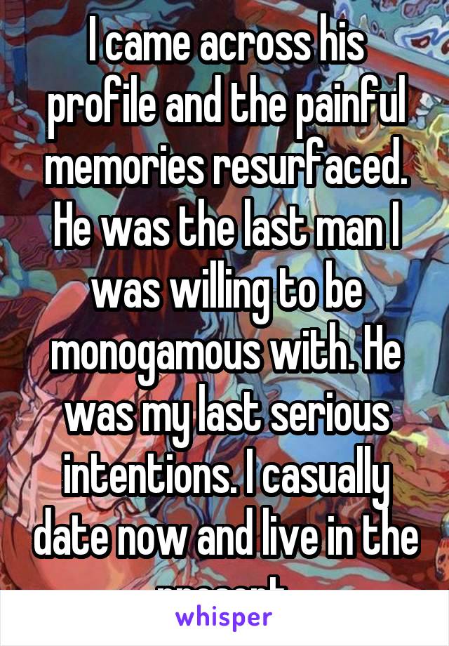 I came across his profile and the painful memories resurfaced. He was the last man I was willing to be monogamous with. He was my last serious intentions. I casually date now and live in the present.
