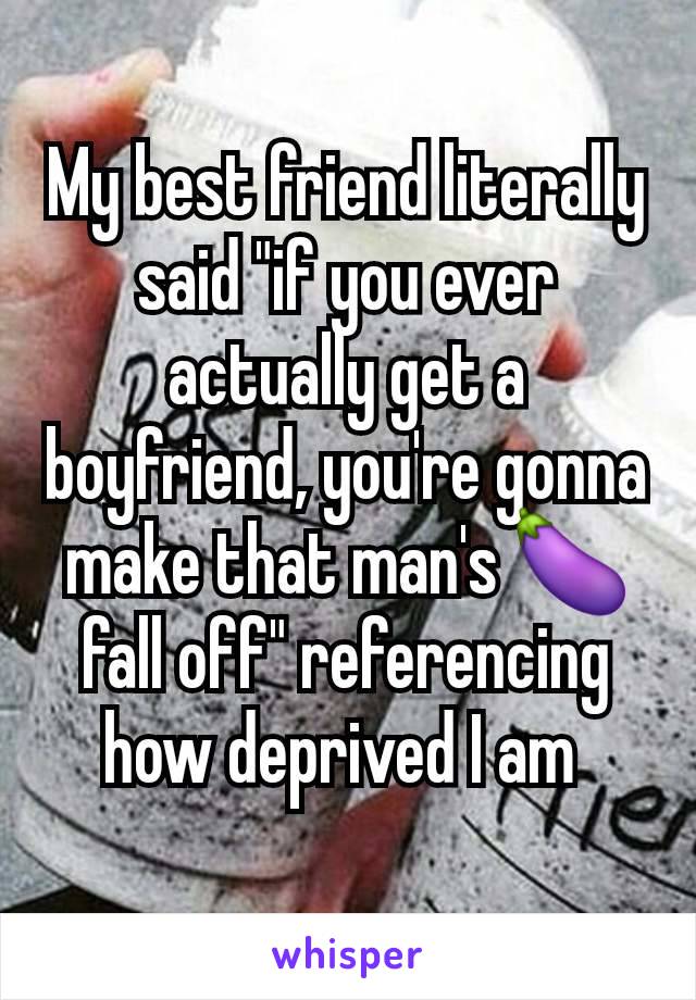 My best friend literally said "if you ever actually get a boyfriend, you're gonna make that man's 🍆 fall off" referencing how deprived I am 