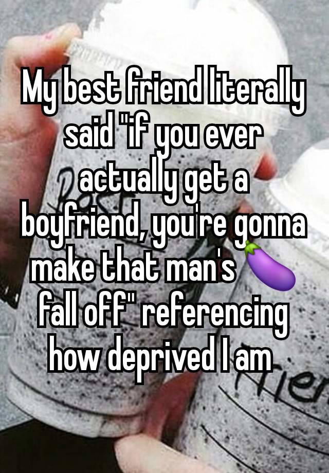 My best friend literally said "if you ever actually get a boyfriend, you're gonna make that man's 🍆 fall off" referencing how deprived I am 