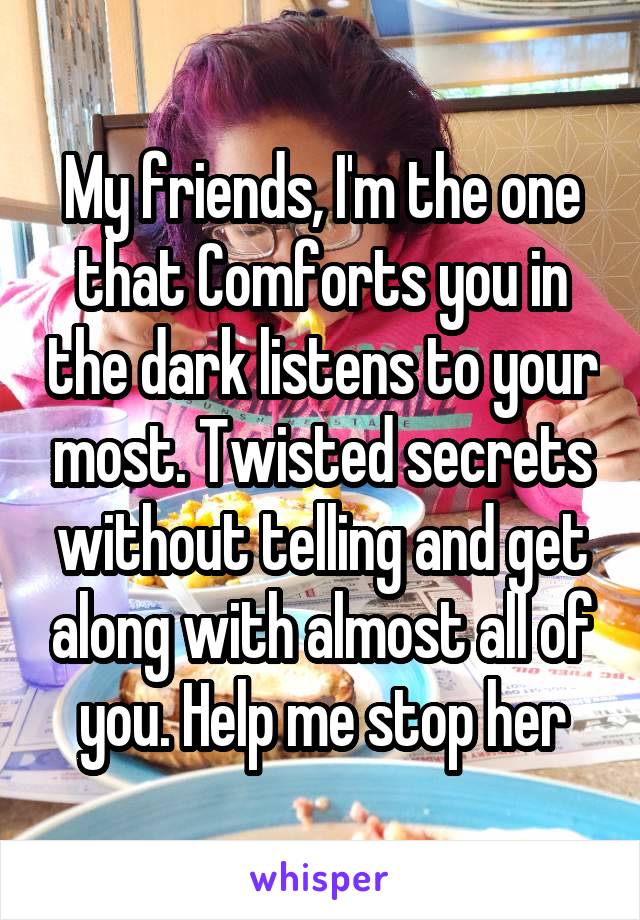 My friends, I'm the one that Comforts you in the dark listens to your most. Twisted secrets without telling and get along with almost all of you. Help me stop her