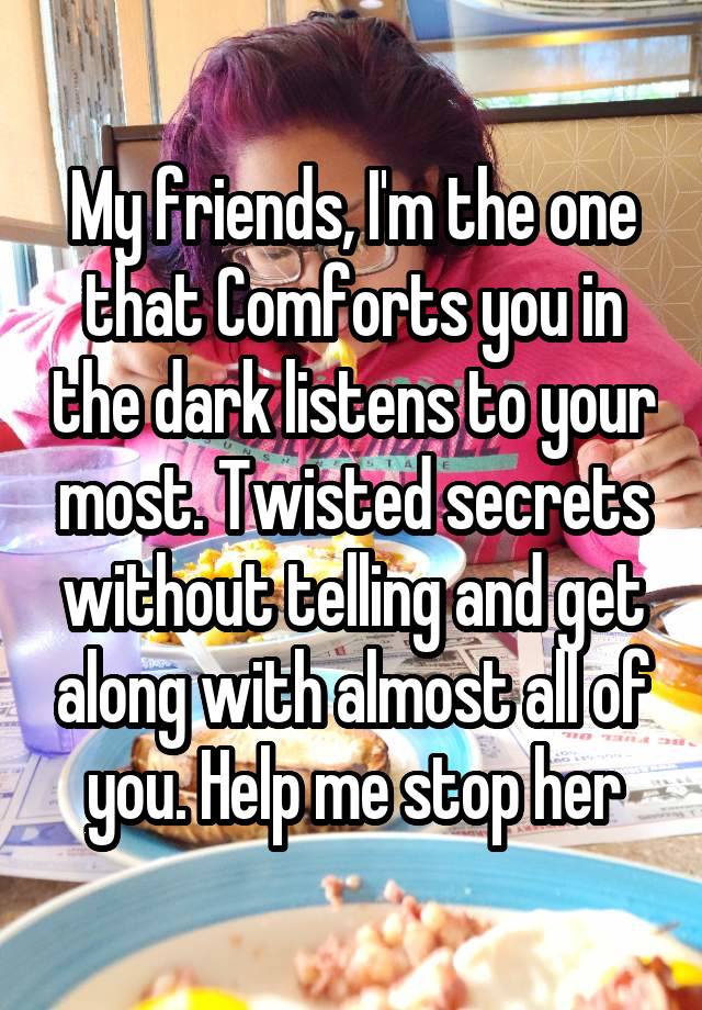 My friends, I'm the one that Comforts you in the dark listens to your most. Twisted secrets without telling and get along with almost all of you. Help me stop her