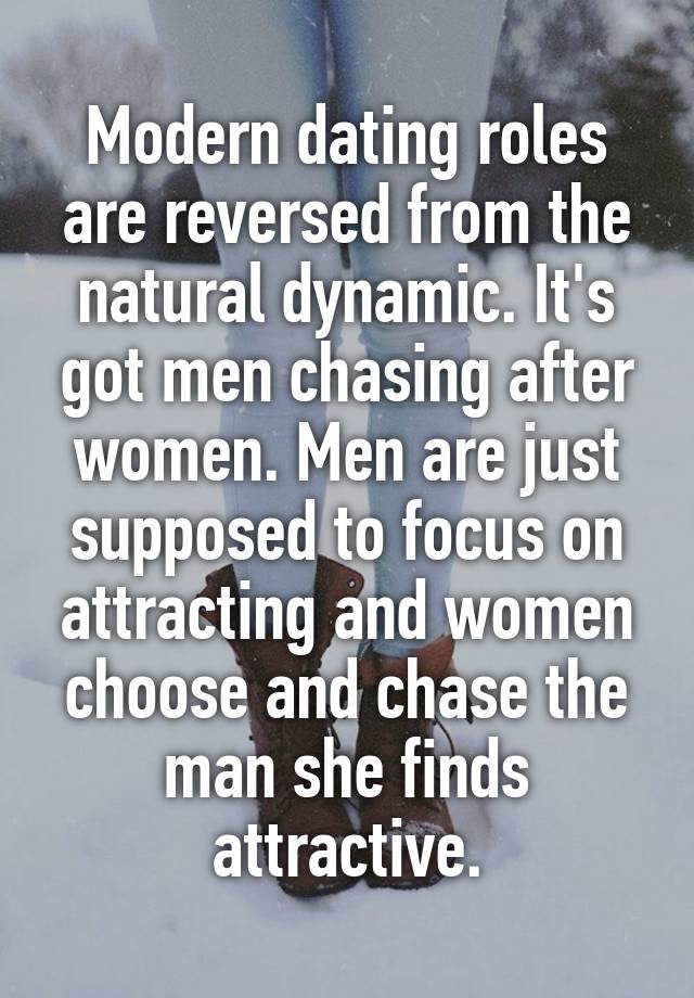 Modern dating roles are reversed from the natural dynamic. It's got men chasing after women. Men are just supposed to focus on attracting and women choose and chase the man she finds attractive.