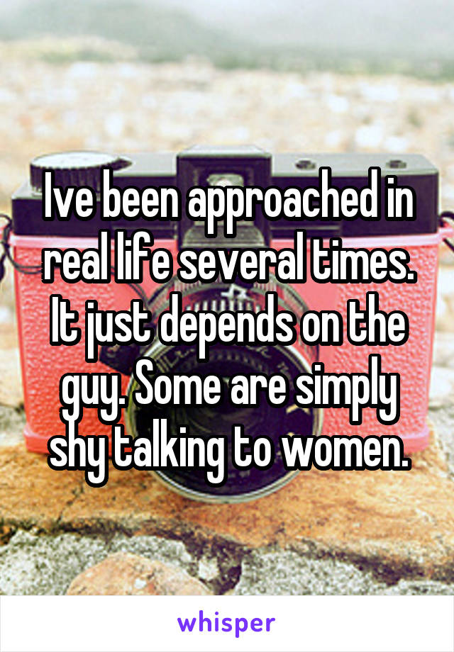 Ive been approached in real life several times. It just depends on the guy. Some are simply shy talking to women.