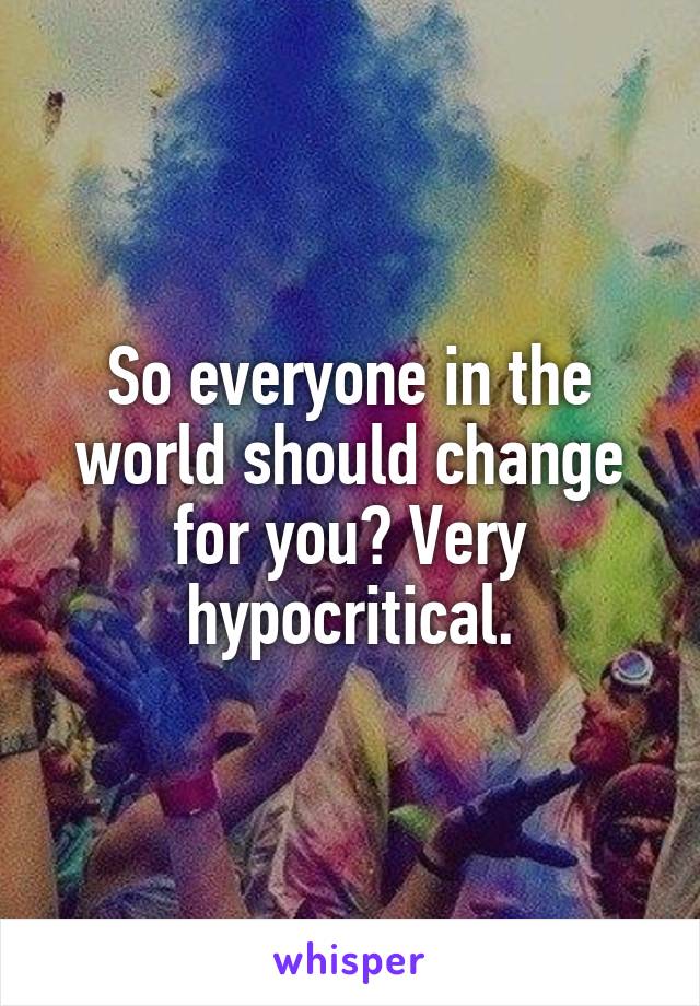 So everyone in the world should change for you? Very hypocritical.