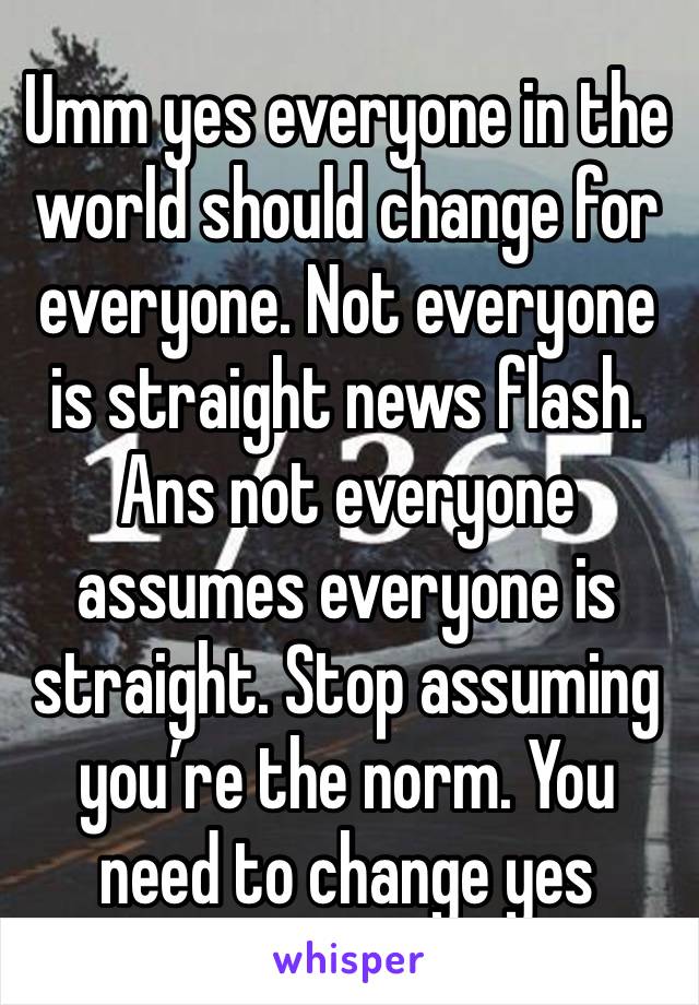 Umm yes everyone in the world should change for everyone. Not everyone is straight news flash. Ans not everyone assumes everyone is straight. Stop assuming you’re the norm. You need to change yes 