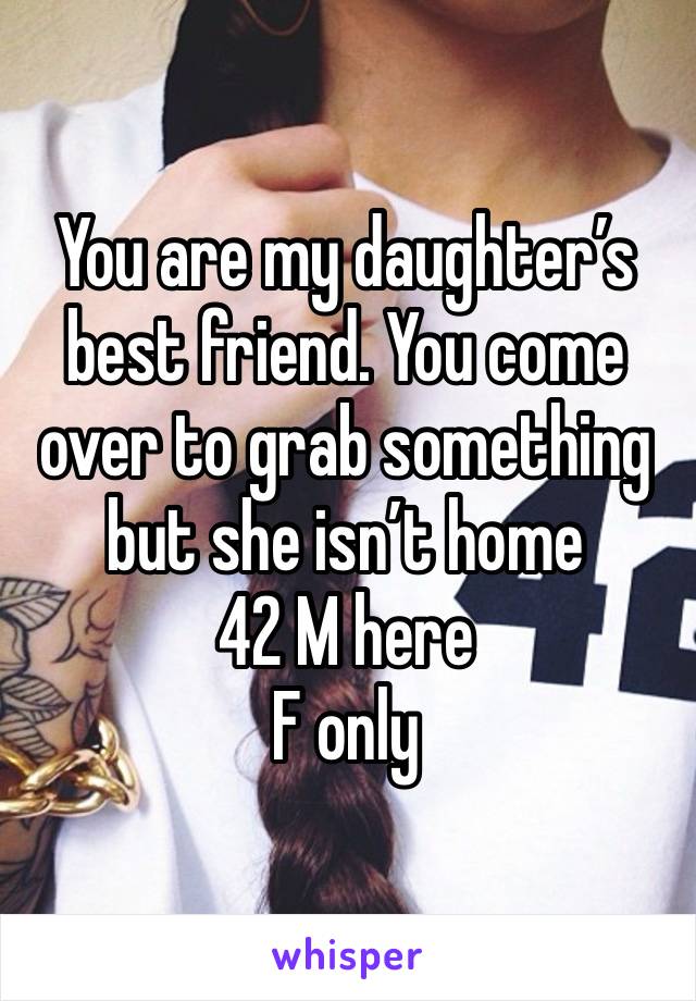 You are my daughter’s best friend. You come over to grab something but she isn’t home
42 M here 
F only