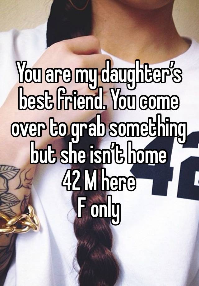 You are my daughter’s best friend. You come over to grab something but she isn’t home
42 M here 
F only