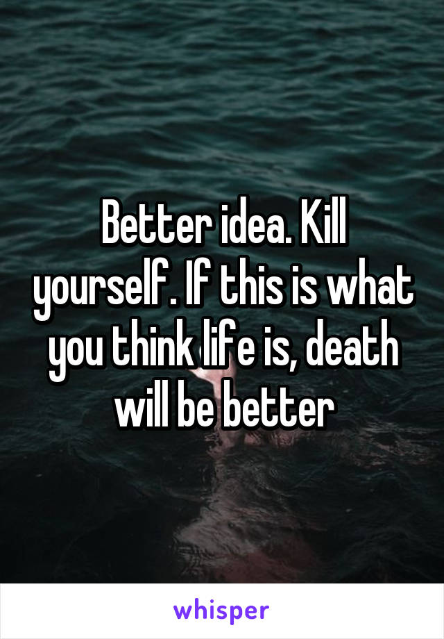 Better idea. Kill yourself. If this is what you think life is, death will be better