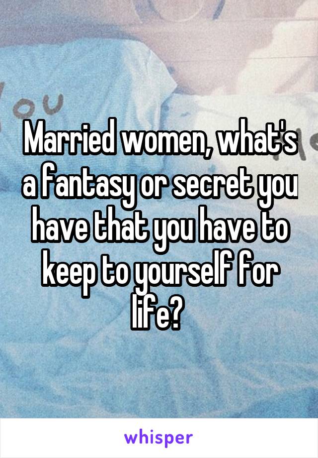 Married women, what's a fantasy or secret you have that you have to keep to yourself for life? 