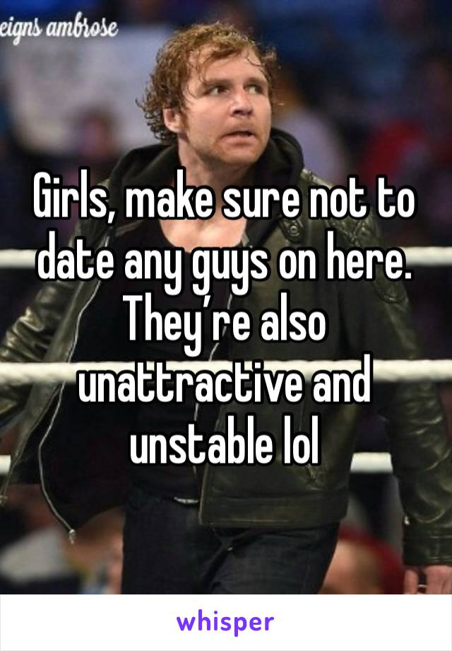 Girls, make sure not to date any guys on here. They’re also unattractive and unstable lol