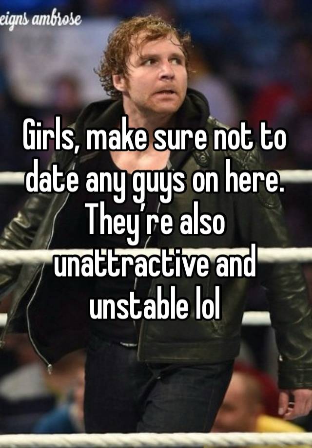 Girls, make sure not to date any guys on here. They’re also unattractive and unstable lol