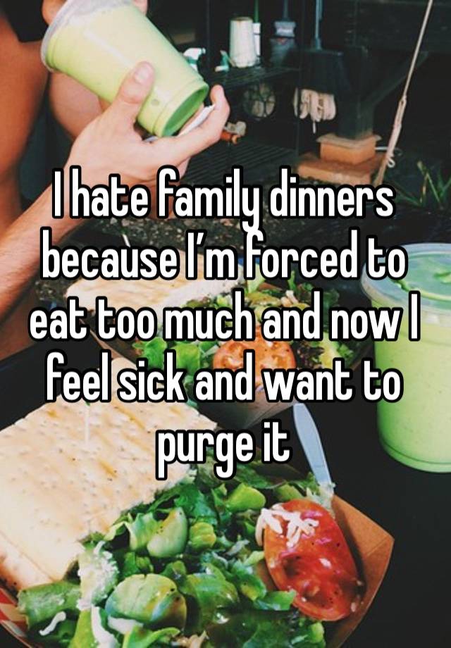 I hate family dinners because I’m forced to eat too much and now I feel sick and want to purge it 